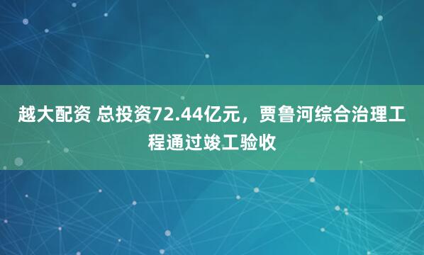 越大配资 总投资72.44亿元，贾鲁河综合治理工程通过竣工验收