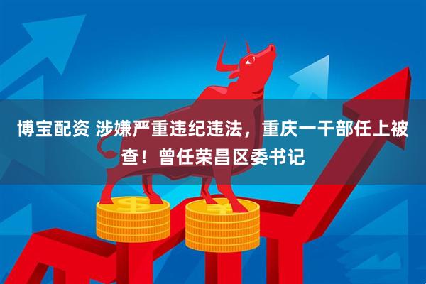 博宝配资 涉嫌严重违纪违法，重庆一干部任上被查！曾任荣昌区委书记