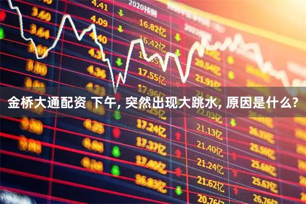 金桥大通配资 下午, 突然出现大跳水, 原因是什么?