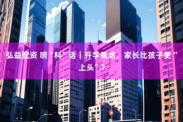 弘益配资 唠“科”话｜开学焦虑，家长比孩子更“上头”？