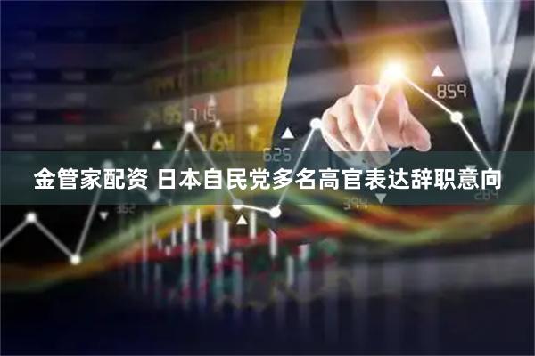 金管家配资 日本自民党多名高官表达辞职意向
