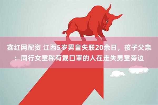 鑫红网配资 江西5岁男童失联20余日，孩子父亲：同行女童称有戴口罩的人在走失男童旁边
