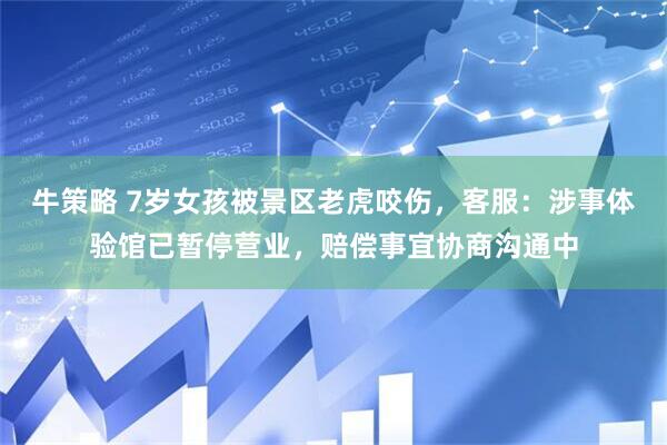 牛策略 7岁女孩被景区老虎咬伤，客服：涉事体验馆已暂停营业，赔偿事宜协商沟通中