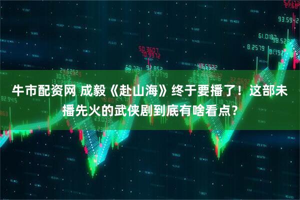 牛市配资网 成毅《赴山海》终于要播了！这部未播先火的武侠剧到底有啥看点？