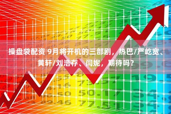 操盘袋配资 9月将开机的三部剧，热巴/严屹宽、黄轩/刘浩存、闫妮，期待吗？
