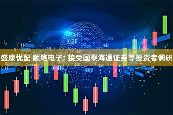 盛康优配 顺络电子: 接受国泰海通证券等投资者调研