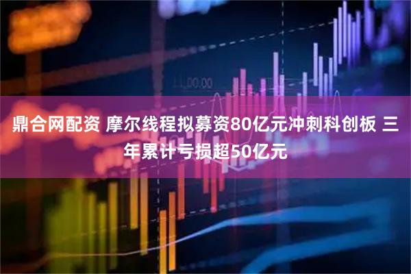 鼎合网配资 摩尔线程拟募资80亿元冲刺科创板 三年累计亏损超50亿元