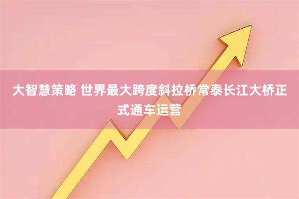 大智慧策略 世界最大跨度斜拉桥常泰长江大桥正式通车运营