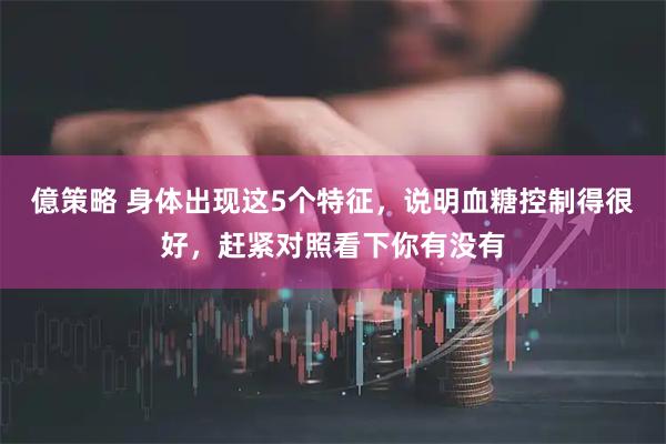 億策略 身体出现这5个特征，说明血糖控制得很好，赶紧对照看下你有没有