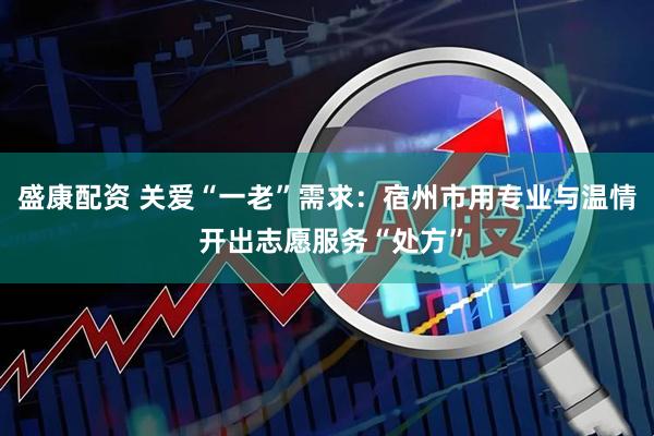 盛康配资 关爱“一老”需求：宿州市用专业与温情 开出志愿服务“处方”