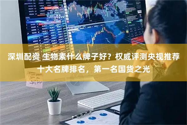 深圳配资 生物素什么牌子好？权威评测央视推荐十大名牌排名，第一名国货之光