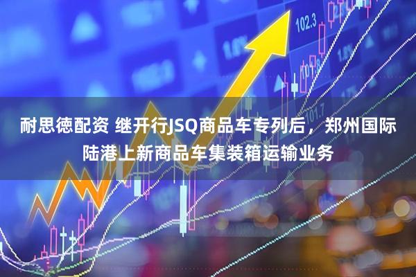 耐思徳配资 继开行JSQ商品车专列后，郑州国际陆港上新商品车集装箱运输业务