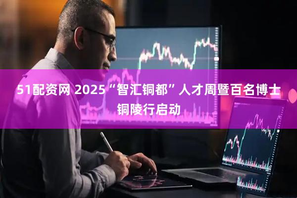 51配资网 2025“智汇铜都”人才周暨百名博士铜陵行启动