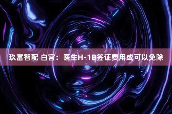 玖富智配 白宫：医生H-1B签证费用或可以免除