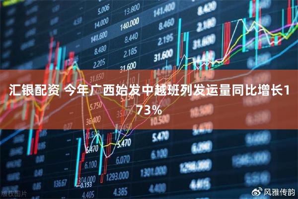 汇银配资 今年广西始发中越班列发运量同比增长173%