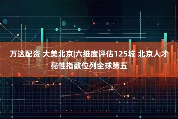 万达配资 大美北京|六维度评估125城 北京人才黏性指数位列全球第五