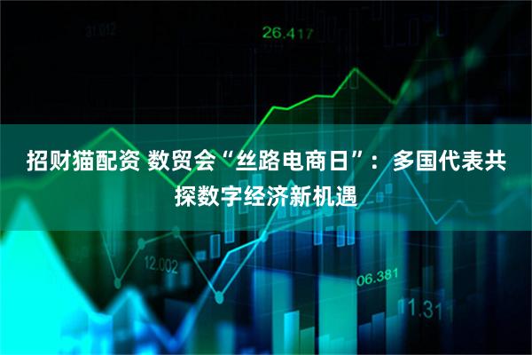 招财猫配资 数贸会“丝路电商日”：多国代表共探数字经济新机遇