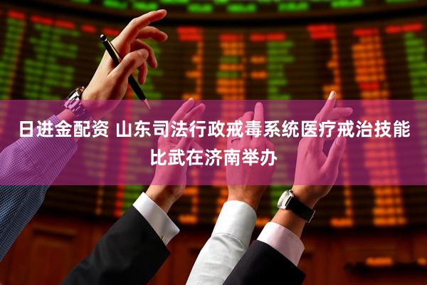 日进金配资 山东司法行政戒毒系统医疗戒治技能比武在济南举办