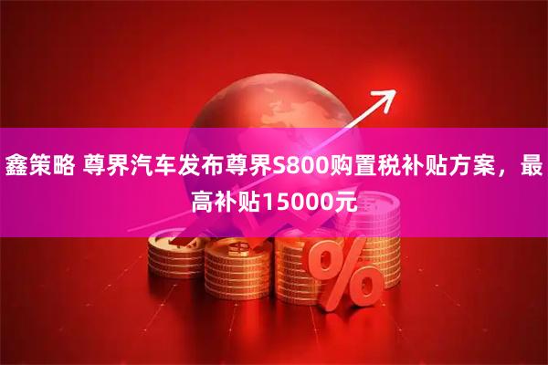 鑫策略 尊界汽车发布尊界S800购置税补贴方案，最高补贴15000元