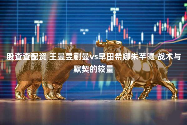 股查查配资 王曼昱蒯曼vs早田希娜朱芊曦 战术与默契的较量