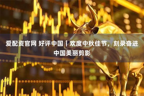 爱配资官网 好评中国｜欢度中秋佳节，刻录奋进中国美丽剪影