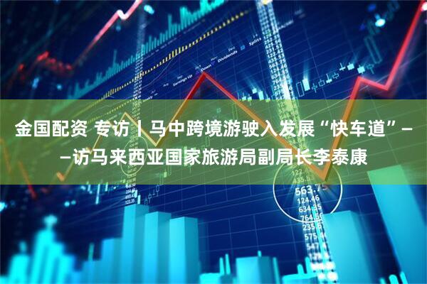 金国配资 专访丨马中跨境游驶入发展“快车道”——访马来西亚国家旅游局副局长李泰康
