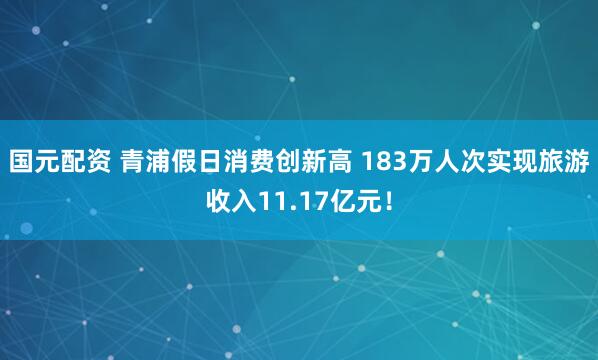 国元配资 青浦假日消费创新高 183万人次实现旅游收入11.17亿元！