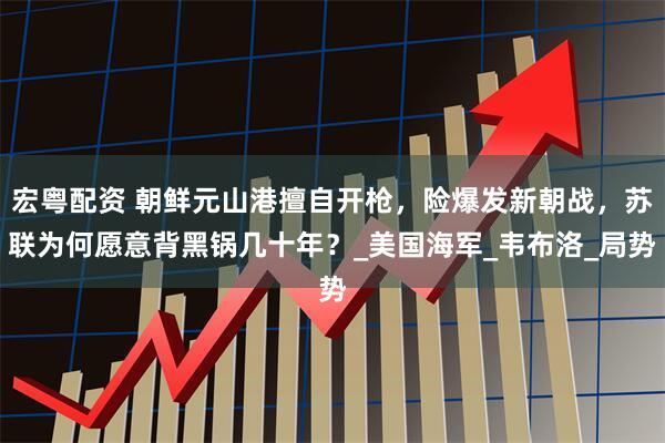 宏粤配资 朝鲜元山港擅自开枪,险爆发新朝战,苏联为何愿意背黑锅几十年?_美国海军_韦布洛_局势