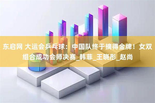 东启网 大运会乒乓球:中国队终于摘得金牌!女双组合成功会师决赛_韩菲_王晓彤_赵尚