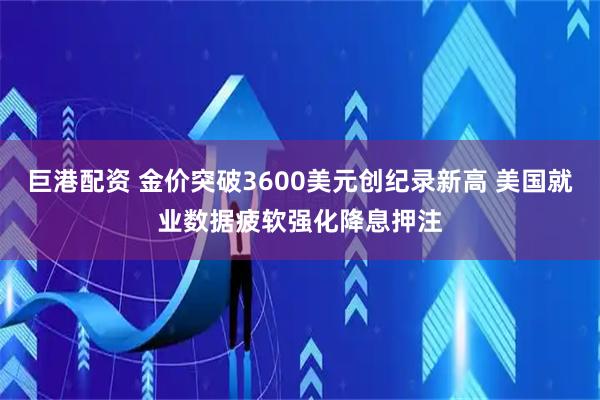 巨港配资 金价突破3600美元创纪录新高 美国就业数据疲软强化降息押注