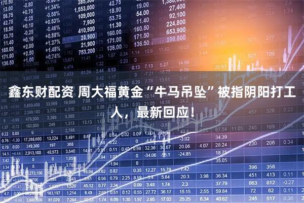 鑫东财配资 周大福黄金“牛马吊坠”被指阴阳打工人，最新回应！