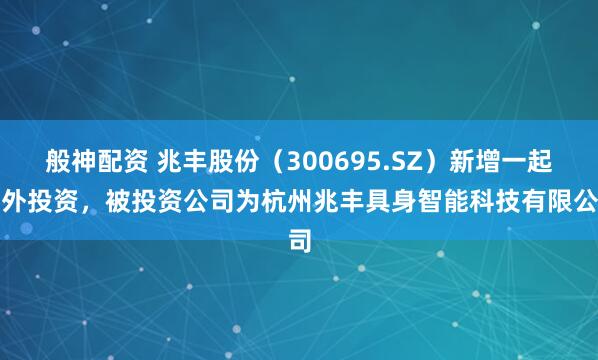 般神配资 兆丰股份（300695.SZ）新增一起对外投资，被投资公司为杭州兆丰具身智能科技有限公司