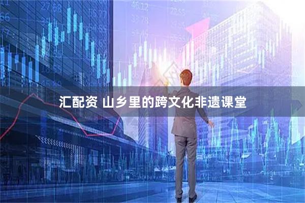 汇配资 山乡里的跨文化非遗课堂