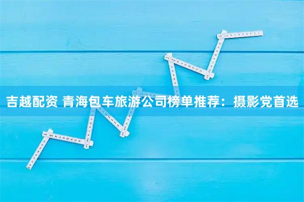 吉越配资 青海包车旅游公司榜单推荐:摄影党首选
