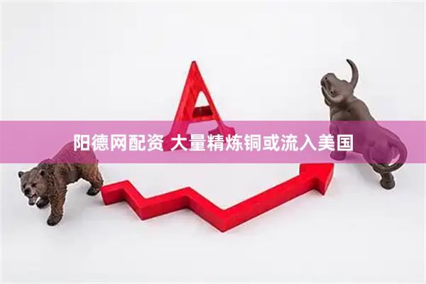 阳德网配资 大量精炼铜或流入美国
