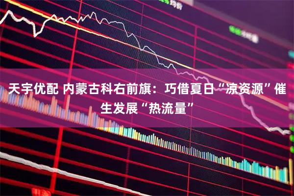 天宇优配 内蒙古科右前旗：巧借夏日“凉资源”催生发展“热流量”