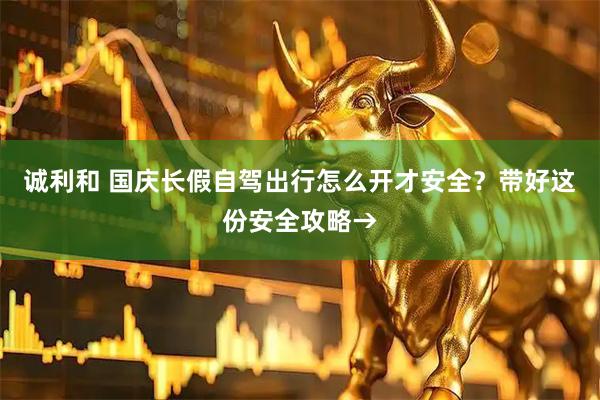 诚利和 国庆长假自驾出行怎么开才安全？带好这份安全攻略→